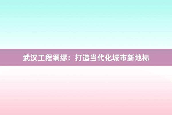 武汉工程绸缪：打造当代化城市新地标