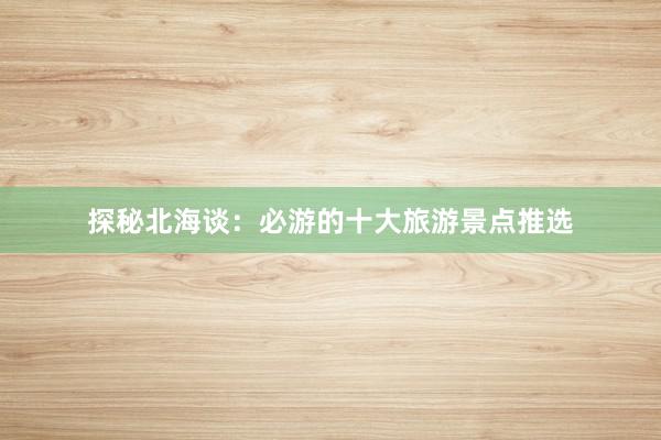 探秘北海谈：必游的十大旅游景点推选