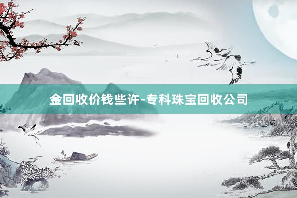 金回收价钱些许-专科珠宝回收公司